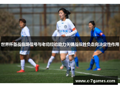 世界杯备战临场信号与老将经验助力关键战役胜负走向决定性作用