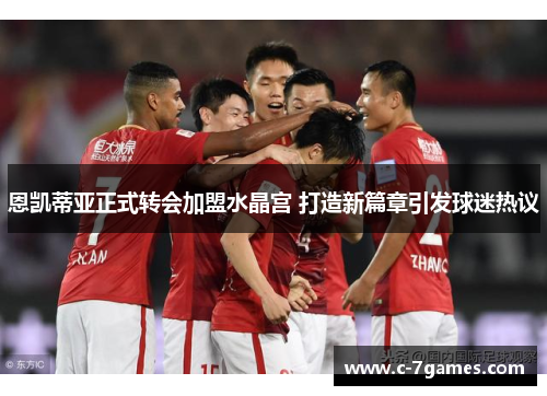 恩凯蒂亚正式转会加盟水晶宫 打造新篇章引发球迷热议